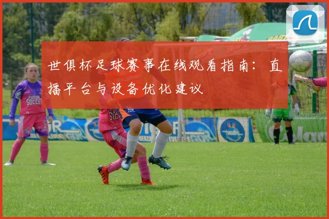 世俱杯足球赛事在线观看指南：直播平台与设备优化建议